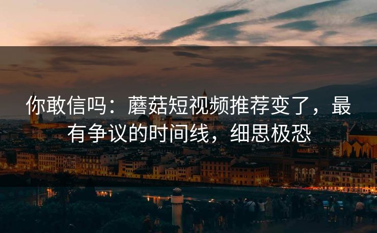 你敢信吗:蘑菇短视频推荐变了,最有争议的时间线,细思极恐 你敢信吗:蘑菇短视频推荐变了,最有争议的时间线,细思极恐