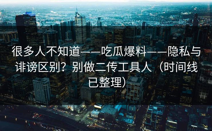 很多人不知道——吃瓜爆料——隐私与诽谤区别？别做二传工具人（时间线已整理）