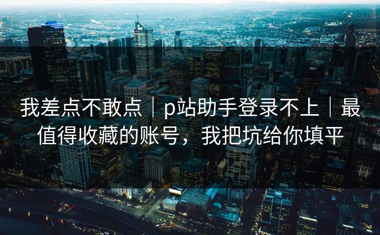 我差点不敢点｜p站助手登录不上｜最值得收藏的账号，我把坑给你填平