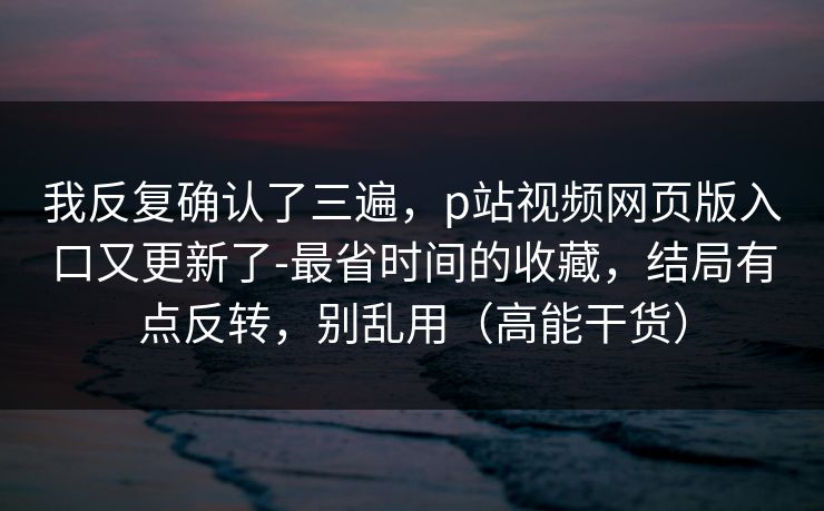 我反复确认了三遍,p站视频网页版入口又更新了-最省时间的收藏,结局有点反转,别乱用(高能干货) 我反复确认了三遍,p站视频网页版入口又更新了-最省时间的收藏,结局有点反转,别乱用(高能干货)