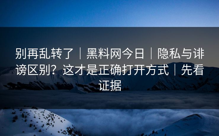 别再乱转了｜黑料网今日｜隐私与诽谤区别？这才是正确打开方式｜先看证据