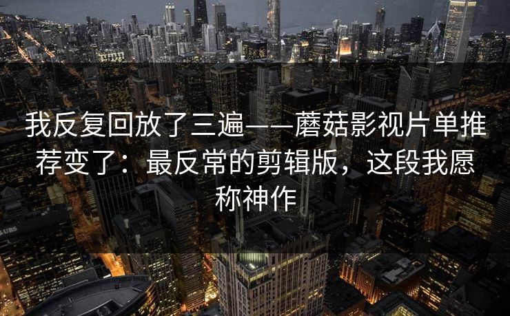 我反复回放了三遍——蘑菇影视片单推荐变了:最反常的剪辑版,这段我愿称神作 我反复回放了三遍——蘑菇影视片单推荐变了:最反常的剪辑版,这段我愿称神作
