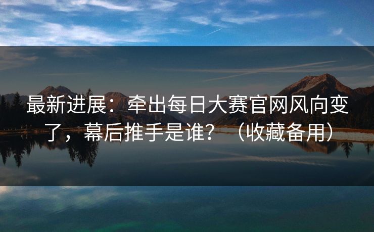 最新进展：牵出每日大赛官网风向变了，幕后推手是谁？（收藏备用）