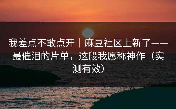 我差点不敢点开|麻豆社区上新了——最催泪的片单,这段我愿称神作(实测有效) 我差点不敢点开|麻豆社区上新了——最催泪的片单,这段我愿称神作(实测有效)