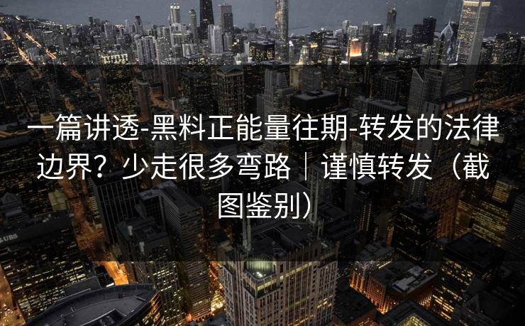 一篇讲透-黑料正能量往期-转发的法律边界？少走很多弯路｜谨慎转发（截图鉴别）