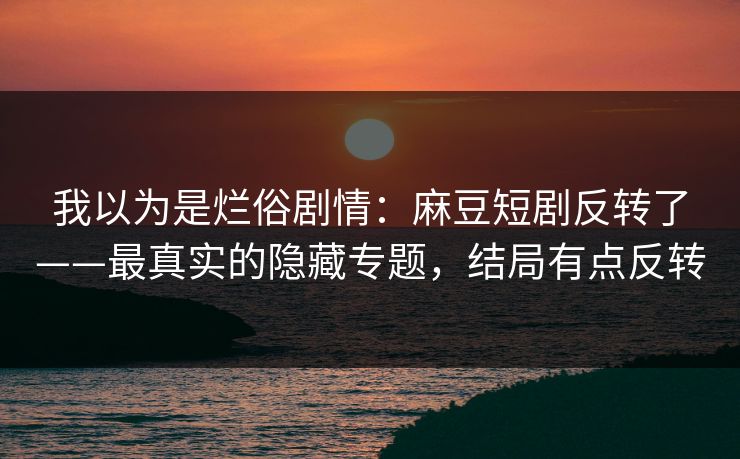 我以为是烂俗剧情：麻豆短剧反转了——最真实的隐藏专题，结局有点反转