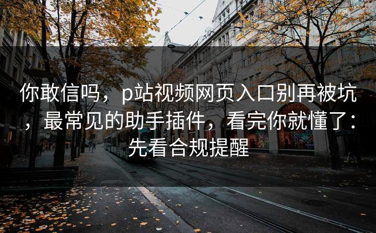 你敢信吗，p站视频网页入口别再被坑，最常见的助手插件，看完你就懂了：先看合规提醒