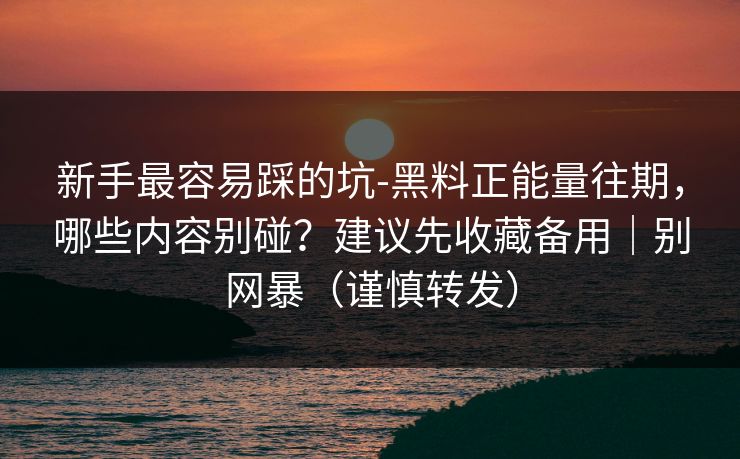 新手最容易踩的坑-黑料正能量往期，哪些内容别碰？建议先收藏备用｜别网暴（谨慎转发）