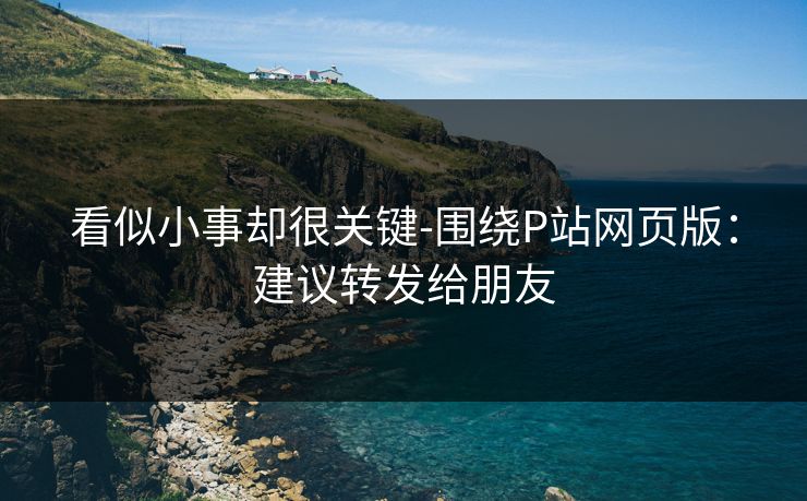 看似小事却很关键-围绕P站网页版：建议转发给朋友