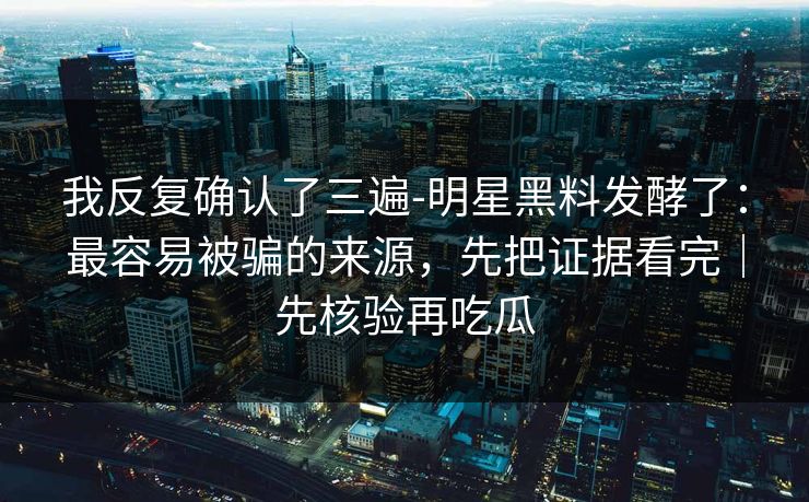 我反复确认了三遍-明星黑料发酵了：最容易被骗的来源，先把证据看完｜先核验再吃瓜
