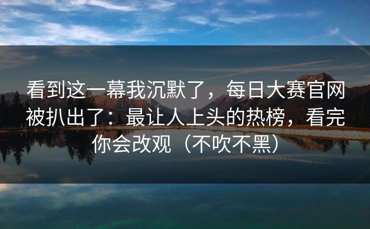 看到这一幕我沉默了，每日大赛官网被扒出了：最让人上头的热榜，看完你会改观（不吹不黑）